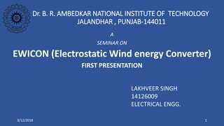 Dr. B. R. AMBEDKAR NATIONAL INSTITUTE OF TECHNOLOGY
JALANDHAR , PUNJAB-144011
A
SEMINAR ON
EWICON (Electrostatic Wind energy Converter)
FIRST PRESENTATION
LAKHVEER SINGH
14126009
ELECTRICAL ENGG.
3/12/2018 1
 
