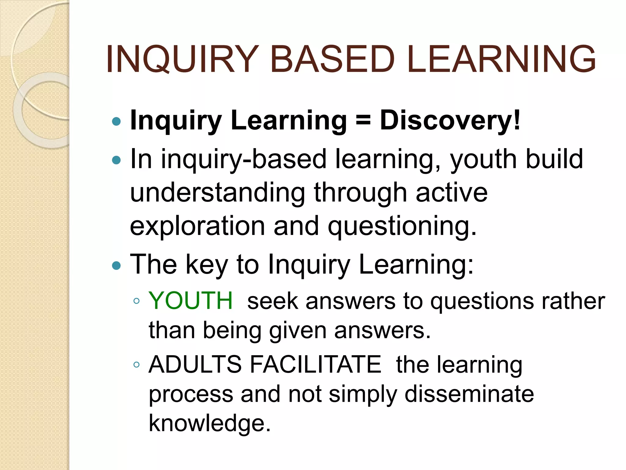 INQUIRY BASED LEARNING
 Inquiry Learning = Discovery!
 In inquiry-based learning, youth build
understanding through active
exploration and questioning.
 The key to Inquiry Learning:
◦ YOUTH seek answers to questions rather
than being given answers.
◦ ADULTS FACILITATE the learning
process and not simply disseminate
knowledge.
 