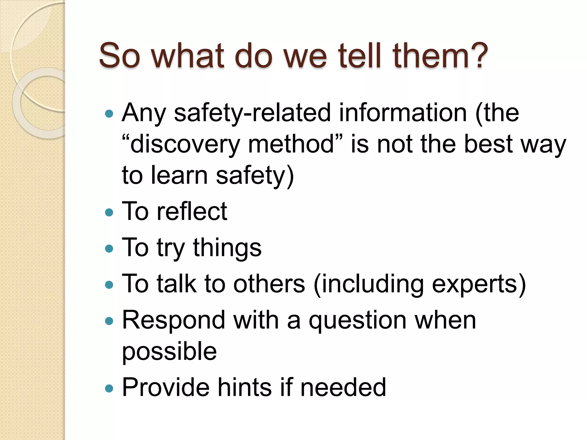 So what do we tell them?
 Any safety-related information (the
“discovery method” is not the best way
to learn safety)
 To reflect
 To try things
 To talk to others (including experts)
 Respond with a question when
possible
 Provide hints if needed
 