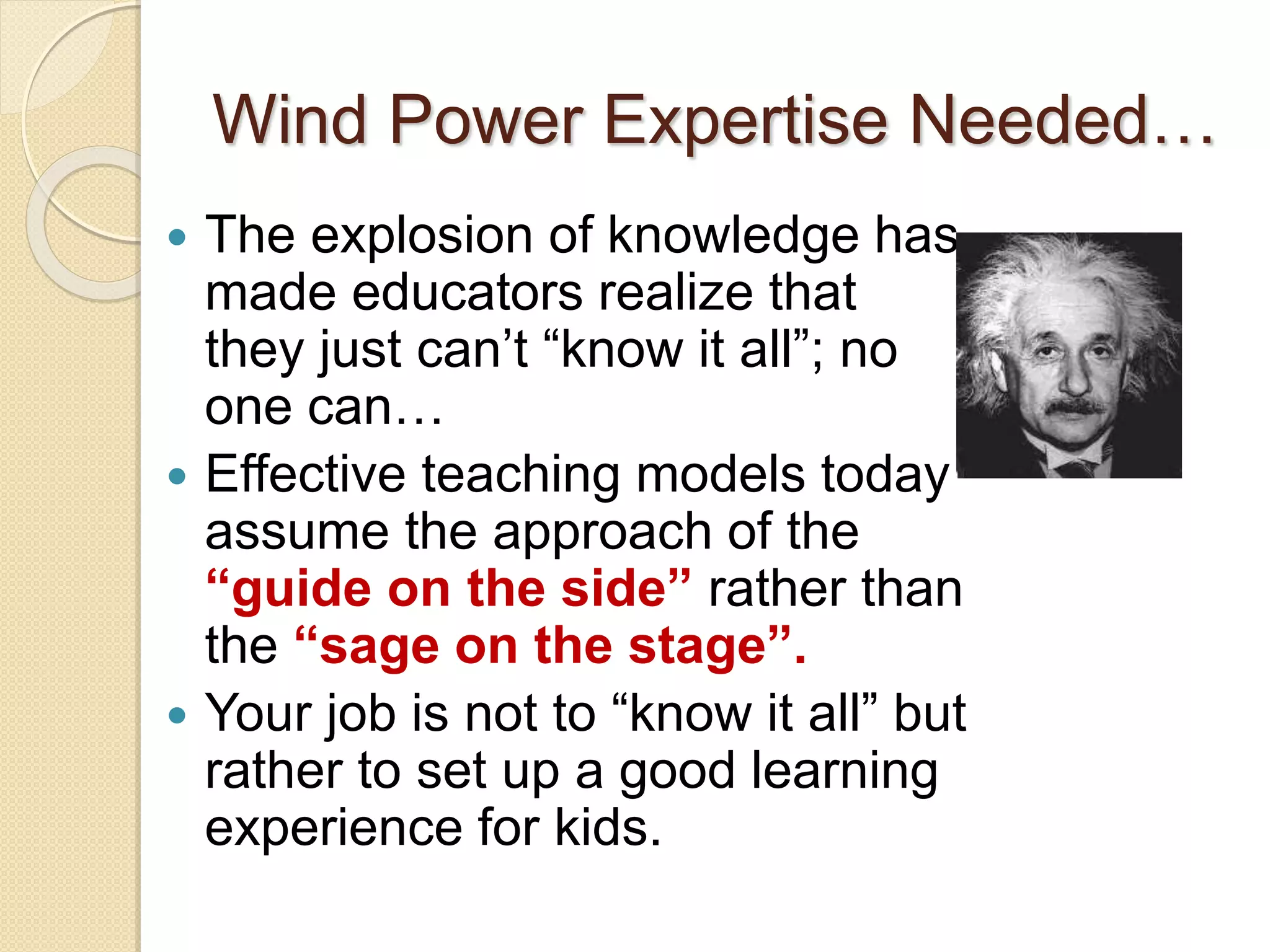 Wind Power Expertise Needed…
 The explosion of knowledge has
made educators realize that
they just can’t “know it all”; no
one can…
 Effective teaching models today
assume the approach of the
“guide on the side” rather than
the “sage on the stage”.
 Your job is not to “know it all” but
rather to set up a good learning
experience for kids.
 