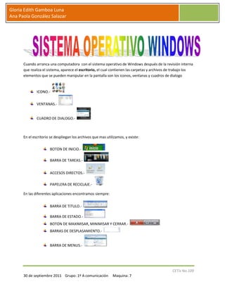 Cuando arranca una computadora  con el sistema operativo de Windows después de la revisión interna que realiza el sistema, aparece el escritorio, el cual contienen las carpetas y archivos de trabajo los elementos que se pueden manipular en la pantalla son los iconos, ventanas y cuadros de dialogo  <br />ICONO.-                                                                                                                                        <br />VENTANAS.-                                                                                                                                         <br />CUADRO DE DIALOGO.- <br />En el escritorio se despliegan los archivos que mas utilizamos, y existe:<br />BOTON DE INICIO.- <br />BARRA DE TAREAS.- <br />ACCESOS DIRECTOS.- <br />PAPELERA DE RECICLAJE.- <br />En las diferentes aplicaciones encontramos siempre:<br />BARRA DE TITULO.- <br />BARRA DE ESTADO.- <br />BOTON DE MAXIMISAR, MINIMISAR Y CERRAR.- <br />BARRAS DE DESPLASAMIENTO.- <br />BARRA DE MENUS.- <br />