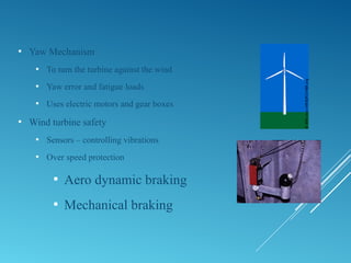  Yaw Mechanism
 To turn the turbine against the wind
 Yaw error and fatigue loads
 Uses electric motors and gear boxes
 Wind turbine safety
 Sensors – controlling vibrations
 Over speed protection
 Aero dynamic braking
 Mechanical braking
 