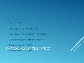 TYPICAL COST STATISTICS
 Size: 51 MW
 Wind Speed: 13-18 miles/hour
 Capital cost: $ 65 million ($1300/MW)
 Annual production: 150 million kW-hr
 Electricity costs: 3.6-4.5 cents
 Payback period: 20 years
 