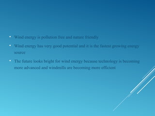  Wind energy is pollution free and nature friendly
 Wind energy has very good potential and it is the fastest growing energy
source
 The future looks bright for wind energy because technology is becoming
more advanced and windmills are becoming more efficient
 