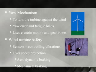  Yaw Mechanism
 To turn the turbine against the wind
 Yaw error and fatigue loads
 Uses electric motors and gear boxes
 Wind turbine safety
 Sensors – controlling vibrations
 Over speed protection
 Aero dynamic braking
 Mechanical braking
 
