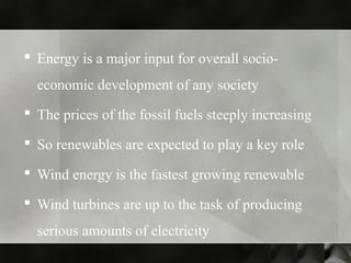  Energy is a major input for overall socio-
economic development of any society
 The prices of the fossil fuels steeply increasing
 So renewables are expected to play a key role
 Wind energy is the fastest growing renewable
 Wind turbines are up to the task of producing
serious amounts of electricity
 