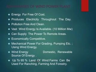 ADVANTAGES OF WIND POWER PLANT
 Energy For Free Of Cost.
 Produces Electricity Throughout The Day.
 Pollution Free And Clean.
 Vast Wind Energy Is Available. (10 Million Mw)
 Can Supply The Power To Remote Areas.
 Economically Competitive.
 Mechanical Power For Grading, Pumping Etc. ;
Using Wind Energy.
 Wind Energy Domestic, Renewable
Source Of Energy .
 Up To 95 % Land Of Wind Farms Can Be
Used For Ranching, Farming And Forestry.
 