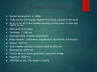 Present Scenario:
 Started development in 1990s.
 India has the fifth largest installed wind power capacity in the world
 As of 31 Jan 2013 the installed capacity of wind power in India was
19779.15 mw
 State-level wind power:
 Tamilnadu - 7158 mw
 Generates 40% of India's wind power.
 Major districts - coimbatore, kanyakumari ,thirunelveli, and tiruppur.
 Gujarat -3093 mw
 Total installed capacity in Gujarat stood at 3093 mw.
 Maharashtra -2976 mw
 Third in terms of power generation using wind energy.
 Rajasthan -2355 mw
 2356 MW as per TOI, dated 31.3.2012.
 