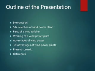 Outline of the Presentation
 Introduction
 Site selection of wind power plant
 Parts of a wind turbine
 Working of a wind power plant
 Advantages of wind power
 Disadvantages of wind power plants
 Present scenario
 References
 