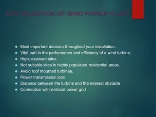 SITE SELECTION OF WIND POWER PLANT
 Most important decision throughout your installation.
 Vital part in the performance and efficiency of a wind turbine.
 High, exposed sites.
 Not suitable sites in highly populated residential areas.
 Avoid roof mounted turbines.
 Power transmission loss
 Distance between the turbine and the nearest obstacle
 Connection with national power grid
 
