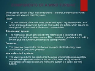 Wind turbines consist of four main components—the rotor, transmission system,
generator, and yaw and control systems
Rotor:
 The rotor consists of the hub, three blades and a pitch regulation system, all of
which are located upwind of the tower. The blades are airfoils, which depend on
aerodynamic lift to move the blades and cause rotation.
Transmission system:
 The mechanical power generated by the rotor blades is transmitted to the
generator by the transmission system. This consists of a gearbox and a braking
system plus the auxiliary lubricating and cooling systems
Generator:
 The generator converts the mechanical energy to electrical energy in an
asynchronous (induction) generator.
Yaw and control systems:
 The yaw system turns the nacelle into the actual wind direction using a rotary
actuator and a gear mechanism at the top of the tower. A fully automatic
microprocessor-based control and monitoring system is a part of the wind
turbine.
COMPONENTS OF A WIND TURBINE
 