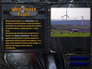 Wind power plants, or wind farms, are
clusters of wind turbines used to produce
electricity. A wind farm usually has dozens
of wind turbines scattered over a large
area.
Choosing the location of a wind farm is
known as siting a wind farm. The wind
speed and direction must be studied to
determine where to put the turbines. As a
rule, wind speed increases with height, as
well as over open areas with no
windbreaks.
 