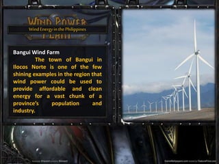 WindEnergyin thePhilippines
Bangui Wind Farm
The town of Bangui in
Ilocos Norte is one of the few
shining examples in the region that
wind power could be used to
provide affordable and clean
energy for a vast chunk of a
province’s population and
industry.
 