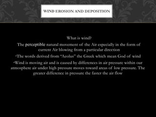 What is wind?
The perceptible natural movement of the Air especially in the form of
current Air blowing from a particular direction
•The words derived from “Aeolus” the Greek which mean God of wind
•Wind is moving air and is caused by differences in air pressure within our
atmosphere air under high pressure moves toward areas of low pressure. The
greater difference in pressure the faster the air flow
WIND EROSION AND DEPOSITION
 
