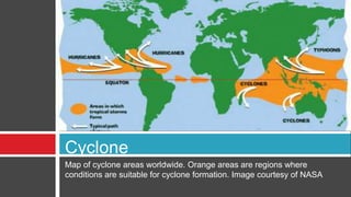 Map of cyclone areas worldwide. Orange areas are regions where
conditions are suitable for cyclone formation. Image courtesy of NASA
Cyclone
 