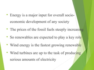  Energy is a major input for overall socio-
economic development of any society
 The prices of the fossil fuels steeply increasing
 So renewables are expected to play a key role
 Wind energy is the fastest growing renewable
 Wind turbines are up to the task of producing
serious amounts of electricity
 
