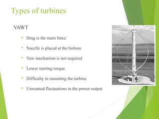Types of turbines
VAWT
 Drag is the main force
 Nacelle is placed at the bottom
 Yaw mechanism is not required
 Lower starting torque
 Difficulty in mounting the turbine
 Unwanted fluctuations in the power output
 