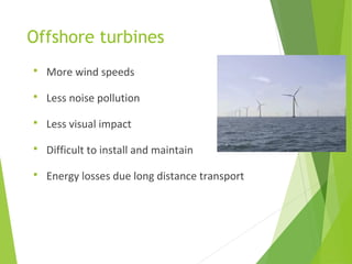 Offshore turbines
 More wind speeds
 Less noise pollution
 Less visual impact
 Difficult to install and maintain
 Energy losses due long distance transport
 