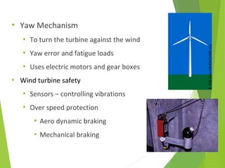  Yaw Mechanism
 To turn the turbine against the wind
 Yaw error and fatigue loads
 Uses electric motors and gear boxes
 Wind turbine safety
 Sensors – controlling vibrations
 Over speed protection
 Aero dynamic braking
 Mechanical braking
 