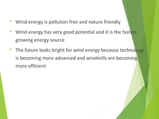  Wind energy is pollution free and nature friendly
 Wind energy has very good potential and it is the fastest
growing energy source
 The future looks bright for wind energy because technology
is becoming more advanced and windmills are becoming
more efficient
 