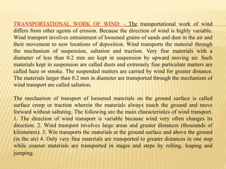 TRANSPORTATIONAL WORK OF WIND: - The transportational work of wind
differs from other agents of erosion. Because the direction of wind is highly variable.
Wind transport involves entrainment of loosened grains of sands and dust in the air and
their movement to new locations of deposition. Wind transports the material through
the mechanism of suspension, saltation and traction. Very fine materials with a
diameter of less than 0.2 mm are kept in suspension by upward moving air. Such
materials kept in suspension are called dusts and extremely fine particulate matters are
called haze or smoke. The suspended matters are carried by wind for greater distance.
The materials larger than 0.2 mm in diameter are transported through the mechanism of
wind transport are called saltation.
The mechanism of transport of loosened materials on the ground surface is called
surface creep or traction wherein the materials always touch the ground and move
forward without saltating. The following are the main characteristics of wind transport.
1. The direction of wind transport is variable because wind very often changes its
direction. 2. Wind transport involves large areas and greater distances (thousands of
kilometers). 3. Win transports the materials at the ground surface and above the ground
(in the air) 4. Only very fine materials are transported to greater distances in one step
while coarser materials are transported in stages and steps by rolling, leaping and
jumping.
 