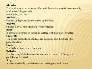 Abrasion:
The erosion or wearing away of bedrock by continuous friction caused by
sand or rock fragments in
water, wind, and ice.
Aeolian:
Formed or deposited by the action of the wind.
Bajada:
Several alluvial fans that have joined together.
Basin:
A hollow or depression in Earth's surface with no outlet for water.
Crescent:
The sickle-moon shape of a barchan dune and also the shape of a
parabolic dune.
Crest:
The highest point or level; summit.
Deflation:
The lowering of the land surface due to the removal of fine-grained
particles by the wind
Erg:
A vast area deeply covered with sand and topped with dunes.
 
