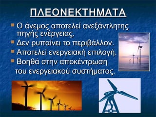 ΠΛΕΟΝΕΚΤΗΜΑΤΑ
Ο άνεμος αποτελεί ανεξάντλητης
πηγής ενέργειας.
 Δεν ρυπαίνει το περιβάλλον.
 Αποτελεί ενεργειακή επιλογή.
 Βοηθά στην αποκέντρωση
του ενεργειακού συστήματος.


 