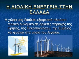 Η ΑΙΟΛΙΚΗ ΕΝΕΡΓΕΙΑ ΣΤΗΝ
ΕΛΛΑΔΑ
Η χώρα μας διαθέτει εξαιρετικά πλούσιο
αιολικό δυναμικό,σε αρκετές περιοχές της
Κρήτης, της Πελοποννήσου, της Ευβοίας
και φυσικά στα νησιά του Αιγαίου.

 