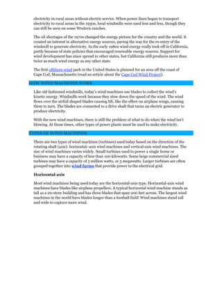 electricity in rural areas without electric service. When power lines began to transport
electricity to rural areas in the 1930s, local windmills were used less and less, though they
can still be seen on some Western ranches.
The oil shortages of the 1970s changed the energy picture for the country and the world. It
created an interest in alternative energy sources, paving the way for the re-entry of the
windmill to generate electricity. In the early 1980s wind energy really took off in California,
partly because of state policies that encouraged renewable energy sources. Support for
wind development has since spread to other states, but California still produces more than
twice as much wind energy as any other state.
The first offshore wind park in the United States is planned for an area off the coast of
Cape Cod, Massachusetts (read an article about the Cape Cod Wind Project).
HOW WIND MACHINES WORK
Like old fashioned windmills, today’s wind machines use blades to collect the wind’s
kinetic energy. Windmills work because they slow down the speed of the wind. The wind
flows over the airfoil shaped blades causing lift, like the effect on airplane wings, causing
them to turn. The blades are connected to a drive shaft that turns an electric generator to
produce electricity.
With the new wind machines, there is still the problem of what to do when the wind isn’t
blowing. At those times, other types of power plants must be used to make electricity.
TYPES OF WIND MACHINES
There are two types of wind machines (turbines) used today based on the direction of the
rotating shaft (axis): horizontal–axis wind machines and vertical-axis wind machines. The
size of wind machines varies widely. Small turbines used to power a single home or
business may have a capacity of less than 100 kilowatts. Some large commercial sized
turbines may have a capacity of 5 million watts, or 5 megawatts. Larger turbines are often
grouped together into wind farms that provide power to the electrical grid.
Horizontal-axis
Most wind machines being used today are the horizontal-axis type. Horizontal-axis wind
machines have blades like airplane propellers. A typical horizontal wind machine stands as
tall as a 20-story building and has three blades that span 200 feet across. The largest wind
machines in the world have blades longer than a football field! Wind machines stand tall
and wide to capture more wind.
 