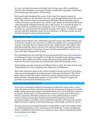 As a rule, wind speed increases with altitude and over open areas with no windbreaks.
Good sites for wind plants are the tops of smooth, rounded hills, open plains or shorelines,
and mountain gaps that produce wind funneling.
Wind speed varies throughout the country. It also varies from season to season. In
Tehachapi, California, the wind blows more from April through October than it does in the
winter. This is because of the extreme heating of the Mojave Desert during the summer
months. The hot air over the desert rises, and the cooler, denser air above the Pacific Ocean
rushes through the Tehachapi mountain pass to take its place. In a state like Montana, on
the other hand, the wind blows more during the winter. Fortunately, these seasonal
variations are a good match for the electricity demands of the regions. In California, people
use more electricity during the summer for air conditioners. In Montana, people use more
electricity during the winter months for heating.
WIND PRODUCTION
In 2006, wind machines in the United States generated a total of 26.6 billion kWh per year
of electricity, enough to serve more than 2.4 million households. This is enough electricity
to power a city larger than Los Angeles, but it is only a small fraction of the nation's total
electricity production, about 0.4 percent. The amount of electricity generated from wind
has been growing fast in recent years. In 2006, electricity generated from wind was 2 1/2
times more than wind generation in 2002.
New technologies have decreased the cost of producing electricity from wind, and growth
in wind power has been encouraged by tax breaks for renewable energy and green pricing
programs. Many utilities around the country offer green pricing options that allow
customers the choice to pay more for electricity that comes from renewable sources.
Wind machines generate electricity in 28 different states in 2006. The states with the most
wind production are Texas, California, Iowa, Minnesota, and Oklahoma.
Most of the wind power plants in the world are located in Europe and in the United States
where government programs have helped support wind power development. The United
States ranks second in the world in wind power capacity, behind Germany and ahead of
Spain and India. Denmark ranks number six in the world in wind power capacity but
generates 20 percent of its electricity from wind.
WIND AND THE ENVIRONMENT
In the 1970s, oil shortages pushed the development of alternative energy sources. In the
1990s, the push came from a renewed concern for the environment in response to scientific
studies indicating potential changes to the global climate if the use of fossil fuels continues
to increase. Wind energy is an economical power resource in many areas of the country.
Wind is a clean fuel; wind farms produce no air or water pollution because no fuel is
burned. Growing concern about emissions from fossil fuel generation, increased
government support, and higher costs for fossil fuels (especially natural gas and coal) have
helped wind power capacity in the United States grow substantially over the last 10 years.
The most serious environmental drawbacks to wind machines may be their negative effect
on wild bird populations and the visual impact on the landscape. To some, the glistening
blades of windmills on the horizon are an eyesore; to others, they’re a beautiful alternative
to conventional power plants.
Last Revised: July 2008
 