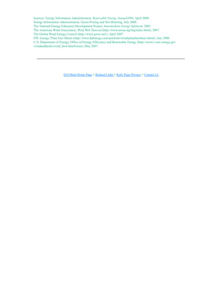 Sources: Energy Information Administration, Renewable Energy Annual2006, April 2008.
Energy Information Administration, Green Pricing nad Net Metering, July 2008.
The National Energy Education Development Project, Intermediate Energy Infobook, 2005.
The American Wind Association, Wind Web Tutorial (http://www.awea.org/faq/index.html), 2007.
The Global Wind Energy Council (http://www.gwec.net/), April 2007.
FPL Energy, Plant Fact Sheets (http://www.fplenergy.com/portfolio/wind/plantfactsheet.shtml), July 2008.
U.S. Department of Energy, Office of Energy Efficiency and Renewable Energy (http://www1.eere.energy.gov
/windandhydro/wind_how.html#sizes), May 2007.
EIA Main Home Page • Related Links • Kid's Page Privacy • Contact Us
 