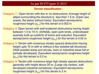 Terrain classification :
Category 1 - Open terrain with few or no obstructions. Average height of
object surrounding the structure is less than 1.5 m. (Open sea
coasts, flat plains without trees). Equivalent aerodynamic
roughness height (z0,1) for this terrain is 0.002 m.
Category 2- Open terrain with well scattered obstructions having height
between 1.5 to 10 m. (Airfields, open park lands, undeveloped
sparsely built-up outskirts of towns and suburbs). Equivalent
aerodynamic roughness height (z0,2) for this terrain is 0.02 m.
Category 3- Terrain with numerous closely spaced obstruction having
height upto 10 m with or without a few isolated tall structures.
(Well wooded areas and shrubs, town or industrial areas full or
partially developed). Equivalent aerodynamic roughness height
(z0,3) for this terrain is 0.2 m.
Category 4- Terrain with numerous large high closely spaced obstructions
generally with height above 25 m. (Large city centers, well
developed industrial complexes). Equivalent aerodynamic
roughness height (z0,4) for this terrain is 2 m.
As per IS 875 (part 3) 2015
 