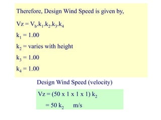 Therefore, Design Wind Speed is given by,
Vz = Vb.k1.k2.k3.k4
k1 = 1.00
k2 = varies with height
k3 = 1.00
k4 = 1.00
Vz = (50 x 1 x 1 x 1) k2
= 50 k2 m/s
Design Wind Speed (velocity)
 