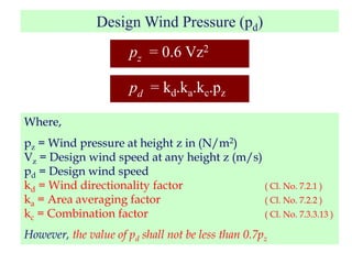Design Wind Pressure (pd)
pz = 0.6 Vz2
pd = kd.ka.kc.pz
Where,
pz = Wind pressure at height z in (N/m2)
Vz = Design wind speed at any height z (m/s)
pd = Design wind speed
kd = Wind directionality factor ( Cl. No. 7.2.1 )
ka = Area averaging factor ( Cl. No. 7.2.2 )
kc = Combination factor ( Cl. No. 7.3.3.13 )
However, the value of pd shall not be less than 0.7pz
 