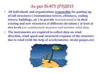 As per IS-875 (P3)2015
• All individuals and organizations responsible for putting-up
of tall structures ( transmission towers, chimneys, cooling
towers, buildings, etc ) to provide instrumentation in their
existing and new structures at different elevations ( at least at
two levels ) to continuously measure and monitor wind data.
• The instruments are required to collect data on wind
direction, wind speed and structural response of the structure
due to wind (with the help of accelerometer, strain gauges,etc)
 