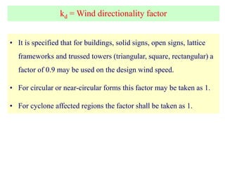 kd = Wind directionality factor
• It is specified that for buildings, solid signs, open signs, lattice
frameworks and trussed towers (triangular, square, rectangular) a
factor of 0.9 may be used on the design wind speed.
• For circular or near-circular forms this factor may be taken as 1.
• For cyclone affected regions the factor shall be taken as 1.
 
