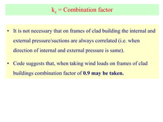kc = Combination factor
• It is not necessary that on frames of clad building the internal and
external pressure/suctions are always correlated (i.e. when
direction of internal and external pressure is same).
• Code suggests that, when taking wind loads on frames of clad
buildings combination factor of 0.9 may be taken.
 