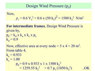 Design Wind Pressure (pd)
Now,
pz = 0.6 Vz
2 = 0.6 x (50 k2)2 = 1500 k2
2 N/m2
For intermediate frames, Design Wind Pressure is
given by,
pd = kd x ka x kc x pz
kd = 0.9
Now, effective area at every node = 5 x 4 = 20 m2.
From table 4,
ka = 0.933
kc = 1.00
pd = 0.9 x 0.933 x 1 x 1500 k2
2
= 1259.55 k2
2 > 0.7 pz (1050 k2
2) ..OK
 