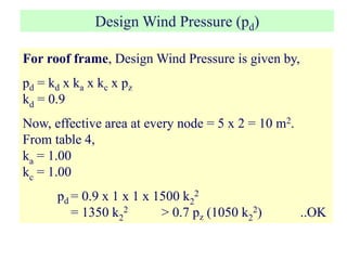 Design Wind Pressure (pd)
For roof frame, Design Wind Pressure is given by,
pd = kd x ka x kc x pz
kd = 0.9
Now, effective area at every node = 5 x 2 = 10 m2.
From table 4,
ka = 1.00
kc = 1.00
pd = 0.9 x 1 x 1 x 1500 k2
2
= 1350 k2
2 > 0.7 pz (1050 k2
2) ..OK
 