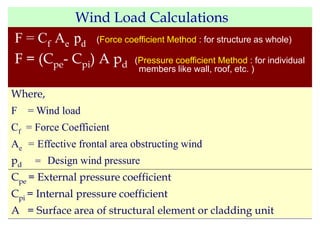 Wind Load Calculations
F = Cf Ae pd (Force coefficient Method : for structure as whole)
F = (Cpe- Cpi) A pd (Pressure coefficient Method : for individual
members like wall, roof, etc. )
Where,
F = Wind load
Cf = Force Coefficient
Ae = Effective frontal area obstructing wind
pd = Design wind pressure
Cpe = External pressure coefficient
Cpi = Internal pressure coefficient
A = Surface area of structural element or cladding unit
 