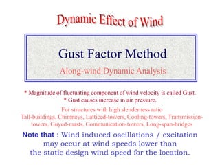 Gust Factor Method
Note that : Wind induced oscillations / excitation
may occur at wind speeds lower than
the static design wind speed for the location.
Along-wind Dynamic Analysis
For structures with high slenderness ratio
Tall-buildings, Chimneys, Latticed-towers, Cooling-towers, Transmission-
towers, Guyed-masts, Communication-towers, Long-span-bridges
* Magnitude of fluctuating component of wind velocity is called Gust.
* Gust causes increase in air pressure.
 