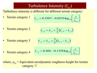 Turbulence Intensity (Iz,i)
Turbulence intensity is different for different terrain category:
• Terrain category 1
• Terrain category 2
• Terrain category 3
• Terrain category 4
where, z0,i = Equivalent aerodynamic roughness height for terrain
category ‘i’










1
,
0
10
1
, log
0535
.
0
3507
.
0
z
z
Iz
 
1
,
4
,
1
,
2
,
7
1
z
z
z
z I
I
I
I 


 
1
,
4
,
1
,
3
,
7
3
z
z
z
z I
I
I
I 












4
,
0
10
4
, log
1358
.
0
466
.
0
z
z
Iz
 