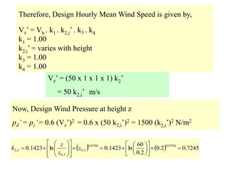 Therefore, Design Hourly Mean Wind Speed is given by,
Vz’ = Vb . k1 . k2,i’ . k3 . k4
k1 = 1.00
k2,i’ = varies with height
k3 = 1.00
k4 = 1.00
Vz’ = (50 x 1 x 1 x 1) k2’
= 50 k2,i’ m/s
Now, Design Wind Pressure at height z
pd’= pz’= 0.6 (Vz’)2 = 0.6 x (50 k2,i’)2 = 1500 (k2,i’)2 N/m2
    7245
.
0
2
.
0
2
.
0
60
ln
1423
.
0
ln
1423
.
0
0706
.
0
0706
.
0
3
,
0
3
,
0
3
,
2 

































 z
z
z
k
 