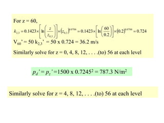 For z = 60,
V60’ = 50 k2,3’ = 50 x 0.724 = 36.2 m/s
Similarly solve for z = 0, 4, 8, 12, . . . .(to) 56 at each level
pd’= pz’=1500 x 0.72452 = 787.3 N/m2
Similarly solve for z = 4, 8, 12, . . . .(to) 56 at each level
    724
.
0
2
.
0
2
.
0
60
ln
1423
.
0
ln
1423
.
0
0706
.
0
0706
.
0
3
,
0
3
,
0
3
,
2 

































 z
z
z
k
 