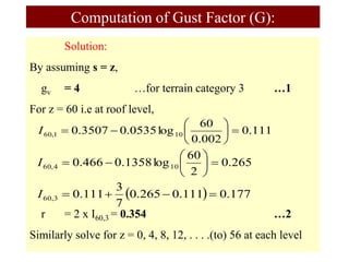 Solution:
By assuming s = z,
gv = 4 …for terrain category 3 …1
For z = 60 i.e at roof level,
r = 2 x I60,3 = 0.354 …2
Similarly solve for z = 0, 4, 8, 12, . . . .(to) 56 at each level
Computation of Gust Factor (G):
111
.
0
002
.
0
60
log
0535
.
0
3507
.
0 10
1
,
60 








I
265
.
0
2
60
log
1358
.
0
466
.
0 10
4
,
60 








I
  177
.
0
111
.
0
265
.
0
7
3
111
.
0
3
,
60 



I
 