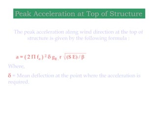 The peak acceleration along wind direction at the top of
structure is given by the following formula :
a = ( 2 Π fa ) 2 δ gR . r (S E) / β
Where,
δ = Mean deflection at the point where the acceleration is
required.
Peak Acceleration at Top of Structure
 