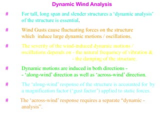 Dynamic Wind Analysis
# For tall, long span and slender structures a ‘dynamic analysis’
of the structure is essential.
# Wind Gusts cause fluctuating forces on the structure
which induce large dynamic motions / oscillations.
# The severity of the wind-induced dynamic motions /
oscillations depends on - the natural frequency of vibration &
- the damping of the structure.
# Dynamic motions are induced in both directions -
- ‘along-wind’ direction as well as ‘across-wind’ direction.
# The ‘along-wind’ response of the structure is accounted for by
a magnification factor (‘gust factor’) applied to static forces.
# The ‘across-wind’ response requires a separate “dynamic -
analysis”.
 