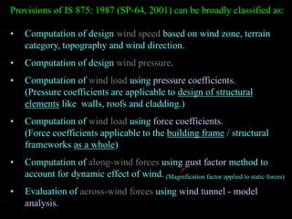 Provisions of IS 875: 1987 (SP-64, 2001) can be broadly classified as:
• Computation of design wind speed based on wind zone, terrain
category, topography and wind direction.
• Computation of design wind pressure.
• Computation of wind load using pressure coefficients.
(Pressure coefficients are applicable to design of structural
elements like walls, roofs and cladding.)
• Computation of wind load using force coefficients.
(Force coefficients applicable to the building frame / structural
frameworks as a whole)
• Computation of along-wind forces using gust factor method to
account for dynamic effect of wind.
• Evaluation of across-wind forces using wind tunnel - model
analysis.
(Magnification factor applied to static forces)
 
