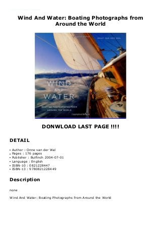 Wind And Water: Boating Photographs from
Around the World
DONWLOAD LAST PAGE !!!!
DETAIL
Author : Onne van der Wal Language : English Grade Level : 1-2 Product Dimensions : 8.6 x 0.7 x 9.2 inches Shipping Weight : 18.7 ounces Format : BOOKS Seller information : Onne van der Wal ( 8? ) Link Download : https://cbookdownload5.blogspot.be/?book=0821228447 Synnopsis : none
Author : Onne van der Walq
Pages : 176 pagesq
Publisher : Bulfinch 2004-07-01q
Language : Englishq
ISBN-10 : 0821228447q
ISBN-13 : 9780821228449q
Description
none
Wind And Water: Boating Photographs from Around the World
 