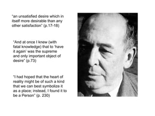 “ an unsatisfied desire which in itself more desirable than any other satisfaction” (p.17-18) “ And at once I knew (with fatal knowledge) that to ‘have it again’ was the supreme and only important object of desire” (p.73) “ I had hoped that the heart of reality might be of such a kind that we can best symbolize it as a place; instead, I found it to be a Person” (p. 230) 